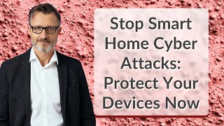 Stop Smart Home Cyber Attacks: Protect Your Devices Now