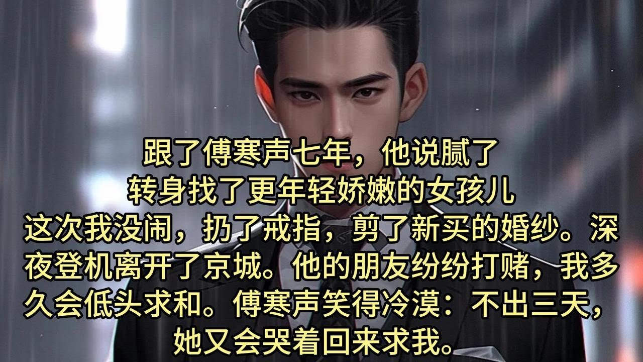 【完结】跟了傅寒声七年，他说腻了，转身找了更年轻娇嫩的女孩儿。   这次我没闹，扔了戒指，剪了新买的婚纱。 深夜登机离开了京城。 他的朋友纷纷打赌，我多久会低头求和。傅寒声笑得冷漠：不出三天