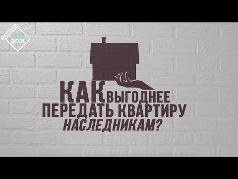 Как выгоднее передать квартиру наследникам?