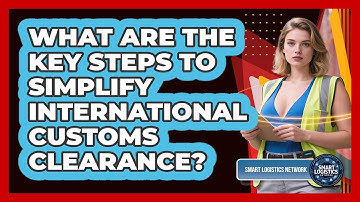 What Are The Key Steps To Simplify International Customs Clearance? - Smart Logistics Network