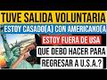 TUVE SALIDA VOLUNTARIA, ESTOY FUERA DE USA CASADA CON AMERICANO, QUE DEBO HACER PARA REGRESAR A USA?