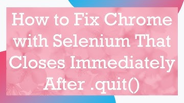 How to Fix Chrome with Selenium That Closes Immediately After .quit()