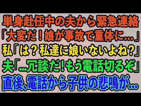 【スカッとする話】単身赴任中の夫から緊急連絡。夫「大変だ！娘が事故で重体に…」私「は？私達に娘いないよね？」夫「…冗談だ！もう電話切るぞ」 直後、電話から子供の悲鳴が   【修羅場】