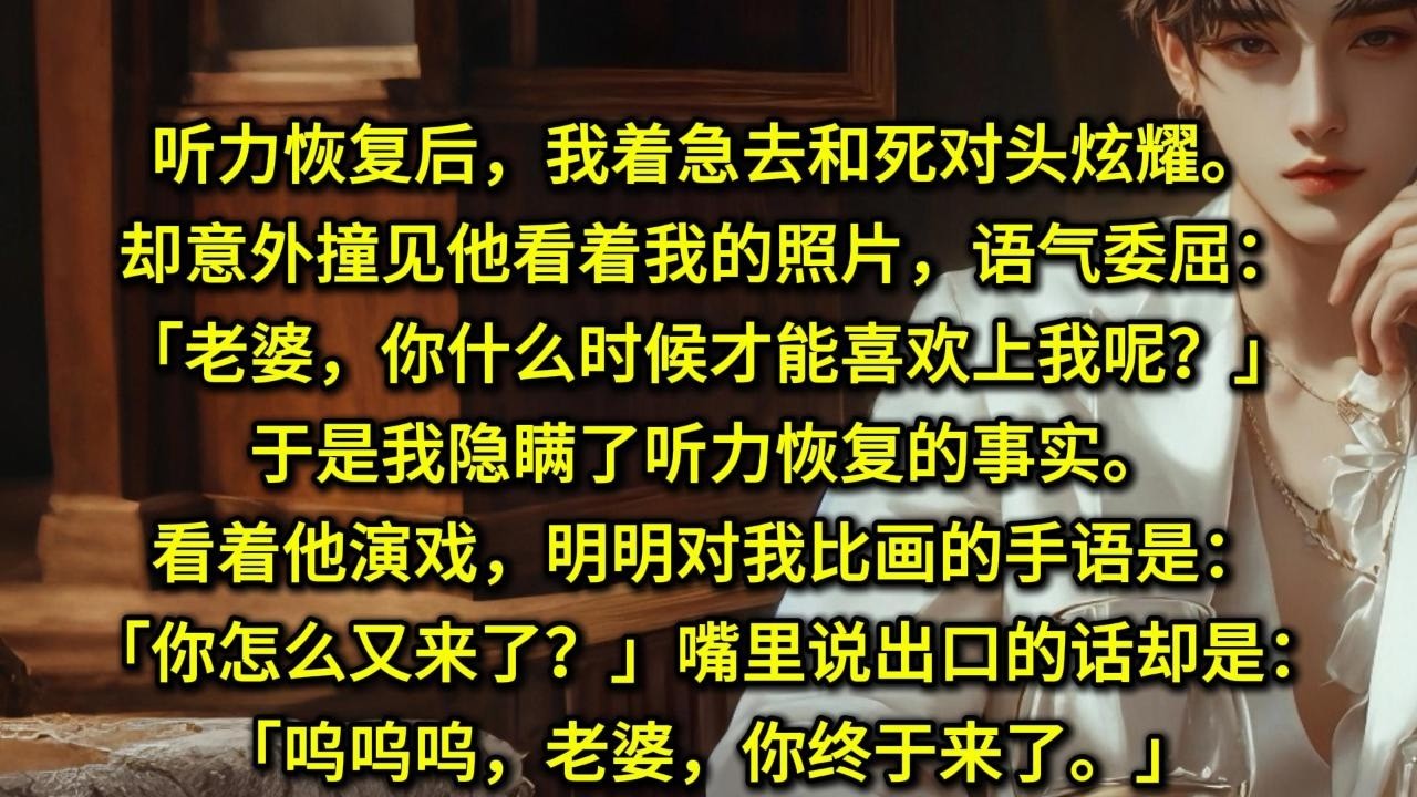 听力恢复后，我着急去和死对头炫耀。却意外撞见他看着我的照片，语气委屈：「老婆，你什么时候才能喜欢上我呢？」于是我隐瞒了听力恢复的事实。看着他演戏，明明对我比画的手语是：「你怎么又来了？」