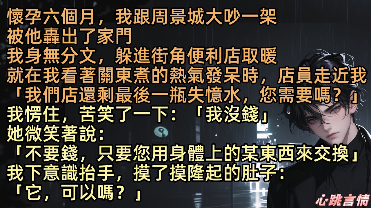 【老公和秘書聚餐親熱，把我晾在一邊】「我們店還剩最後一瓶失憶水，您需要嗎？」懷孕六個月，陳悅跟周景城大吵一架，被他趕出了家門，身無分文下，走到街角便利店取暖，就在我看著關東煮的熱氣發呆時，店員走近我