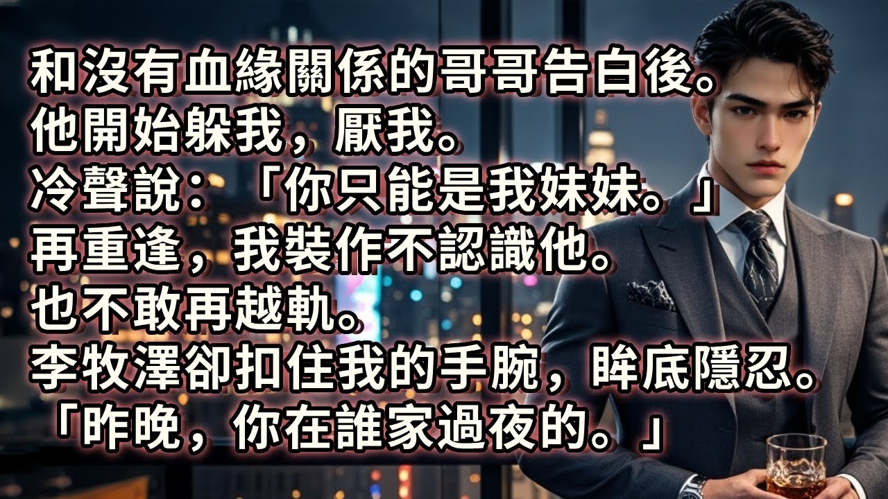 和沒有血緣關係的哥哥告白後。他開始躲我，厭我。冷聲說：「你只能是我妹妹。」再重逢，我裝作不認識他。也不敢再越軌。李牧澤卻扣住我的手腕，眸底隱忍。「昨晚，你在誰家過夜的。」#小説 #愛情 #故事