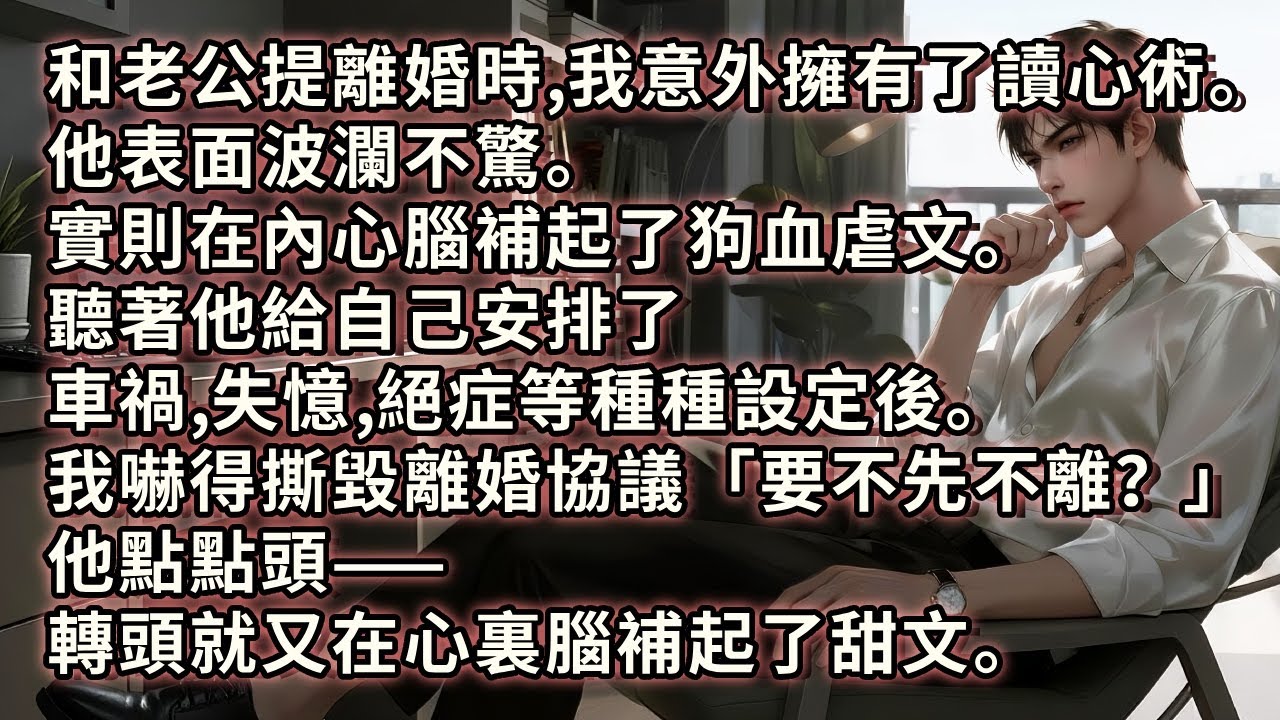 和霸總老公提離婚時，我意外地擁有了讀心術。他表面波瀾不驚。實則腦補起了狗血虐文。聽他給自己安排了車禍、失憶、絕症等種種設定後。我嚇得撕毀離婚協議：「要不先不離？」他點點頭，轉頭又在心裏腦補起了甜文。