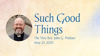 Sermon + Such Good Things + Fr. John Wallace + May 25, 2025