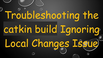 Troubleshooting the catkin build Ignoring Local Changes Issue