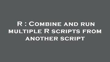 R : Combine and run multiple R scripts from another script