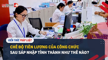 Chế Độ Tiền Lương Của Công Chức Sau Sáp Nhập Tỉnh Thành Như Thế Nào? | LuatVietnam.vn