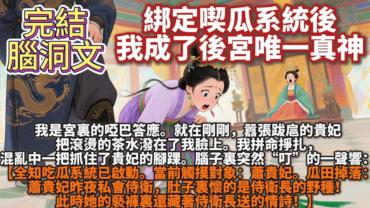 完結腦洞文：綁定喫瓜系統後，我成了後宮唯一真神。我是宮裏的啞巴答應。就在剛剛，囂張跋扈的貴妃把滾燙的茶水潑在了我臉上。腦子裏突然“叮”的一聲響：【全知吃瓜系統已啟動。當前觸摸對象：蕭貴妃。】