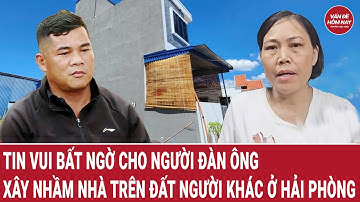 Vụ xây nhầm nhà ở Hải Phòng: Người đàn ông bỗng dưng nhận tin vui bất ngờ