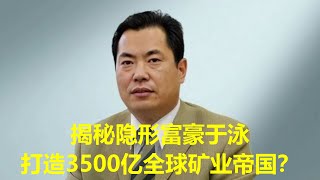 揭秘隐形富豪于泳：20年操盘，如何将一家破产国企打造成3500亿全球矿业帝国？