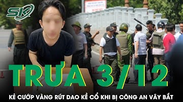 Trưa 3/12:Kẻ cướp vàng liều lĩnh rút dao kề cổ đe dọa khi bị công an vây bắt, hé lộ lời khai khó tin