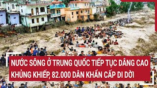 Nước sông ở Trung Quốc tiếp tục dâng cao khủng khiếp, 82.000 dân khẩn cấp di dời