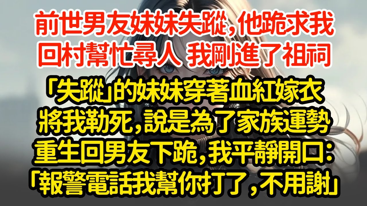 前世男友妹妹失蹤，他跪求我回村幫忙尋人，我剛進了祖祠「失蹤」的妹妹穿著血紅嫁衣將我勒死，說是為了家族運勢重生回男友下跪，我平靜開口：「報警電話我幫你打了，不用謝」