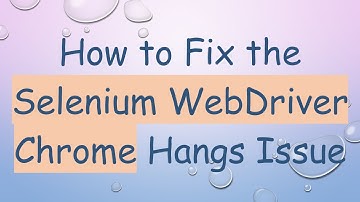 How to Fix the Selenium WebDriver Chrome Hangs Issue