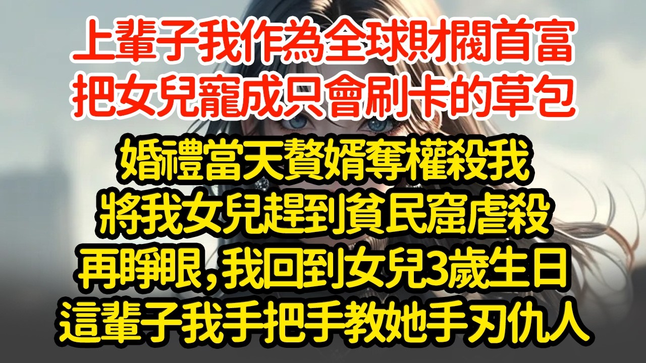 上輩子我作為全球財閥首富，把女兒寵成只會刷卡的草包婚禮當天贅婿奪權殺我將我女兒趕到貧民窟虐殺再睜眼，我回到女兒3歲生日這輩子我手把手教她手刃仇人