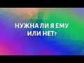 НУЖНА ЛИ Я ЕМУ ИЛИ НЕТ?