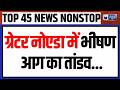 TOP 45 NONSTOP: ग्रेटर नोएडा के दनकौर में भीषण आग लगी | Trump-Putin | World War 3 | PM Modi