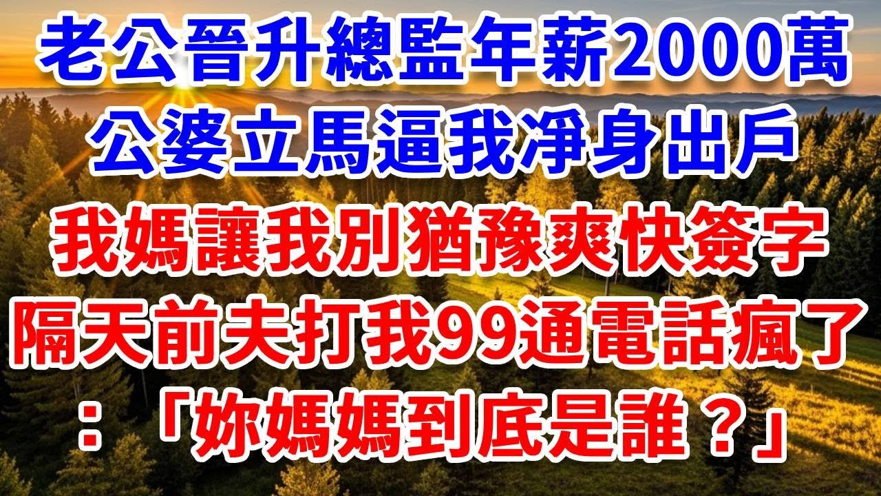 老公晉升總監年薪2000萬，公婆立馬逼我凈身出戶，我媽讓我別猶豫爽快簽字，隔天前夫打我99通電話瘋了：妳媽媽到底是誰？