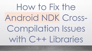 How to Fix the Android NDK Cross-Compilation Issues with C+ +  Libraries