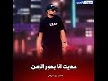 عديت أنا بحور الزمن 