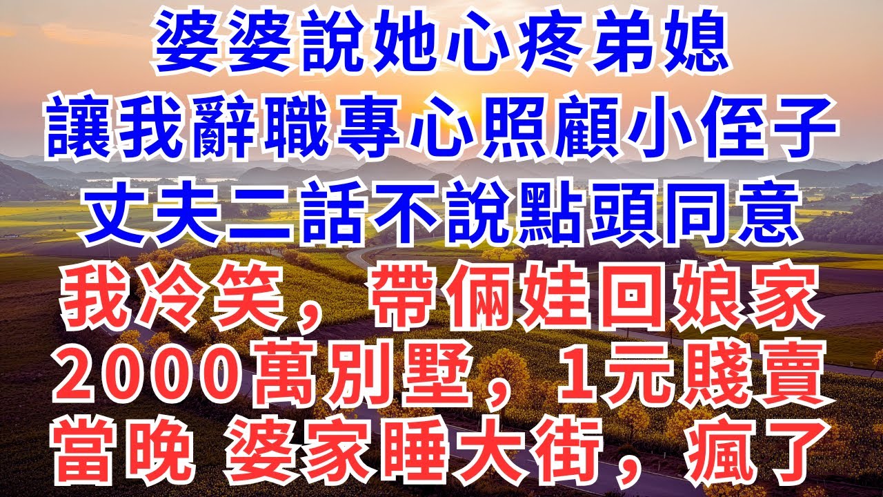 婆婆說她心疼弟媳，讓我辭職專心照顧小侄子，丈夫二話不說點頭同意，我冷笑，帶倆娃回娘家，2000萬別墅，1元賤賣，當晚，婆家睡大街，瘋了！