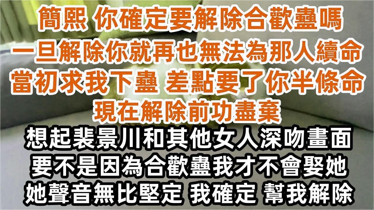 「簡熙 你確定要解除合歡蠱嗎 一旦解除你就再也無法為那個人續命」「當初求我下蠱 差點要了你半條命 現在解除前功盡棄」 想起裴景川和其他女人深吻畫面  她聲音無比堅定 「我確定 幫我解除」