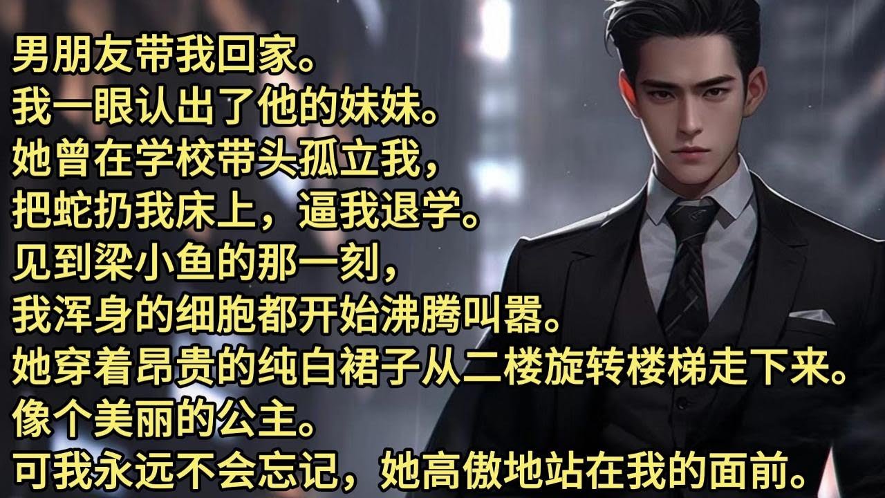 男朋友带我回家。我一眼认出了他的妹妹。   她曾在学校带头孤立我，把蛇扔我床上，逼我退学。 见到梁小鱼的那一刻，我浑身的细胞都开始沸腾叫嚣。她穿着昂贵的纯白裙子从二楼旋转楼梯走下来。像个美丽的公主。
