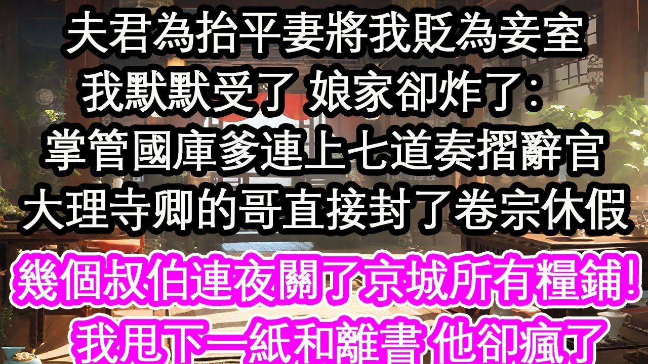 夫君為抬平妻將我貶為妾室我默默受了 娘家卻炸了：掌管國庫爹連上七道奏摺辭官大理寺卿的哥直接封了卷宗休假幾個叔伯連夜關了京城所有糧鋪！我甩下一紙和離書 他卻瘋了【花開】【愛情】【生活】