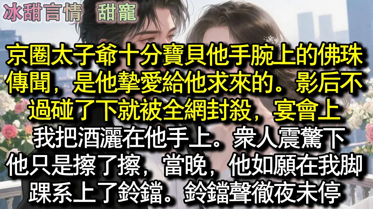京圈太子爺十分寶貝他手腕上的佛珠。傳聞，是他摯愛給他的。影后不過碰了下就被全網封殺，宴會上，我把酒灑在他手上。眾人震驚下，他只是擦了擦，當晚，他如願在我腳踝繫上了鈴鐺。鈴鐺聲徹夜未停#完結 #愛情