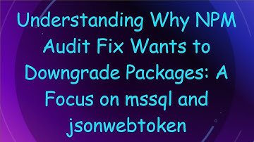 Understanding Why NPM Audit Fix Wants to Downgrade Packages: A Focus on mssql and jsonwebtoken