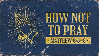 How Not To Pray // Matthew 6:5-8