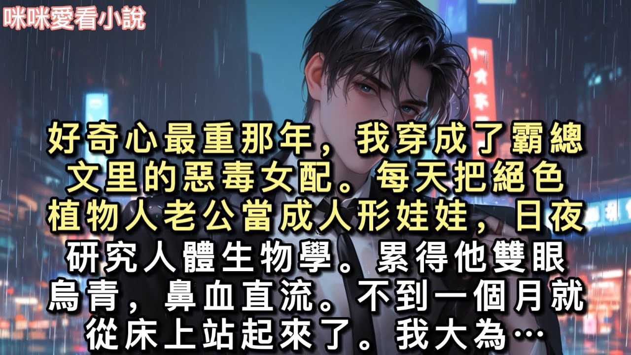 好奇心最重那年，我穿成了霸總文里的惡毒女配。每天把絕色植物人老公當成人形娃娃，日夜研究人體生物學。累得他雙眼烏青，鼻血直流…#一口氣看完 #甜寵 #小說 