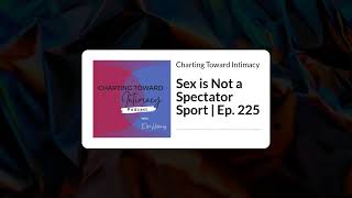 Sex is Not a Spectator Sport | Ep. 225 | Charting Toward Intimacy