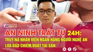 An Ninh Trật Tự 24H - 145 Truy Nã Nhân Viên Ngân Hàng Người Nghệ An Lừa Đảo Chiếm Đoạt Tài Sản