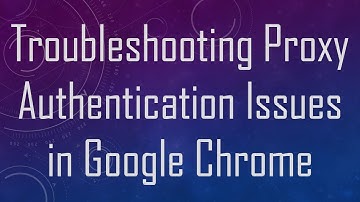 Troubleshooting Proxy Authentication Issues in Google Chrome
