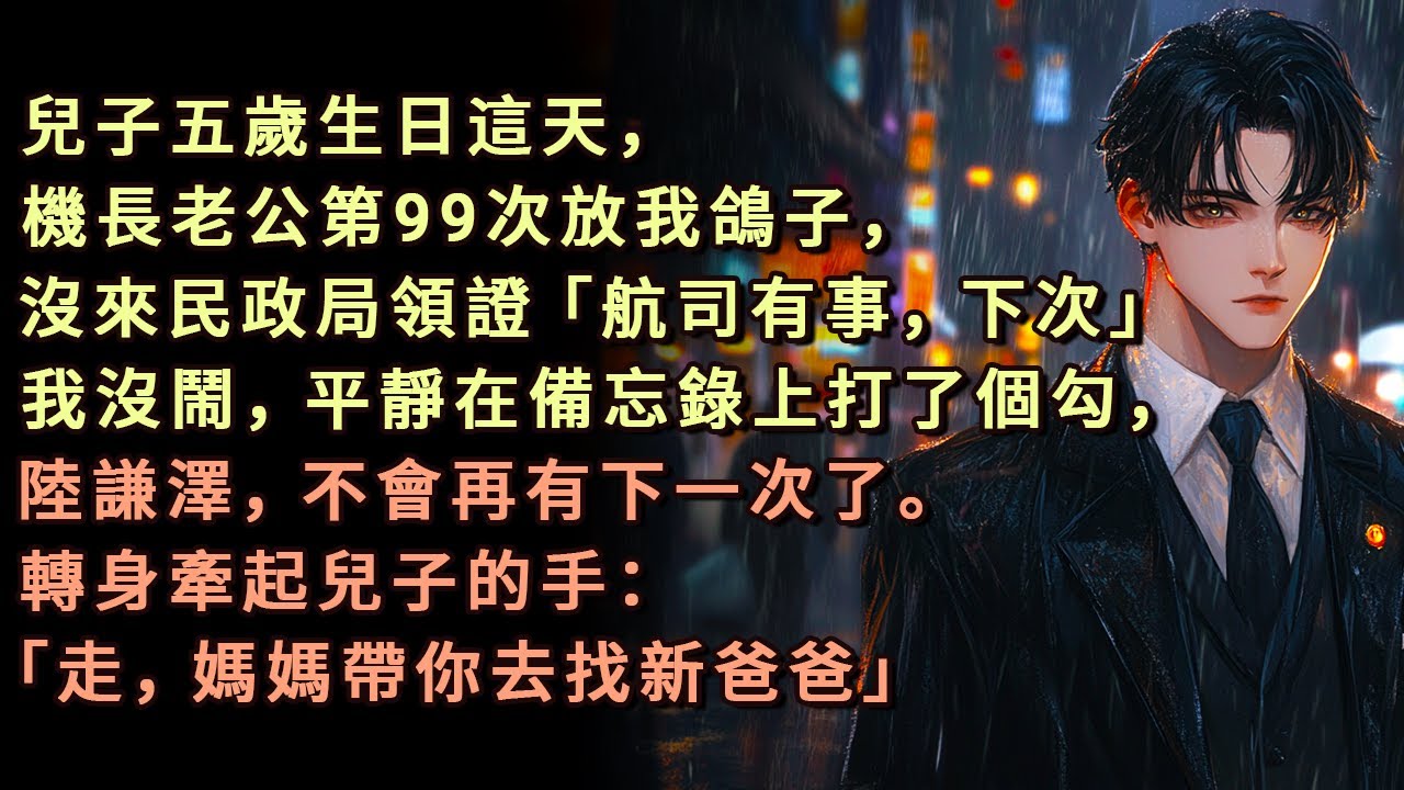 兒子五歲生日這天，機長老公第99次放我鴿子，沒來民政局領證「航司有事，下次吧」我沒鬧，平靜在備忘錄上打了個勾，陸謙澤，不會再有下一次了。轉身牽起兒子的手：「走，媽媽帶你去找新爸爸。」