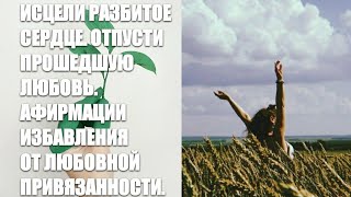 ИСЦЕЛИ РАЗБИТОЕ СЕРДЦЕ. ОТПУСТИ ПРОШЕДШУЮ ЛЮБОВЬ. АФИРМАЦИИ ИЗБАВЛЕНИЯ ОТ ЛЮБОВНОЙ ПРИВЯЗАННОСТИ