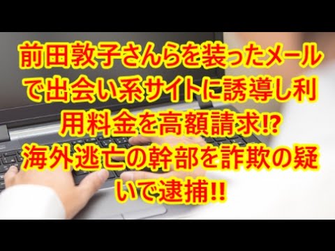 前田敦子さんらを装ったメールで出会い系サイトに誘導し利用料金を高額請求!?　 海外逃亡の幹部を詐欺の疑いで逮捕!!　即効性ニュース