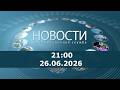 Новости 21:00 за 26 июня 2026 г.