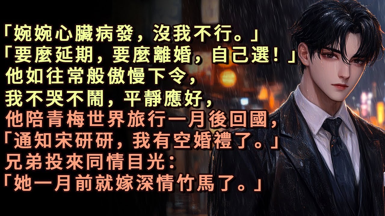 「婉婉心臟病發，沒我不行。」「要麼延期，要麼離婚，自己選！」他如往常般傲慢下令，我不哭不鬧，平靜應好，他陪青梅世界旅行一月後回國，「通知宋研研，我有空婚禮了」兄弟投來同情目光「她一月前就嫁深情竹馬了」