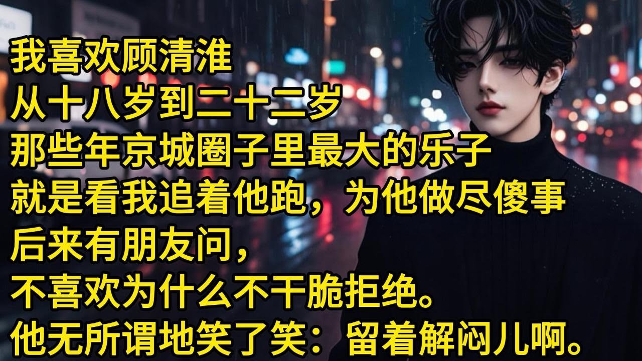 我喜欢顾清淮从十八岁到二十二岁。那些年京城圈子里最大的乐子。就是看我追着他跑为他做尽傻事。后来有朋友问，不喜欢我为什么不干脆拒绝。顾清淮无所谓地笑了笑：留着解闷儿啊。从那天开始，汹涌的爱意忽然就退潮了