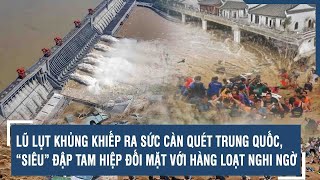 LŨ LỤT KHỦNG KHIẾP RA SỨC CÀN QUÉT TRUNG QUỐC, “SIÊU” ĐẬP TAM HIỆP ĐỐI MẶT VỚI HÀNG LOẠT NGHI NGỜ