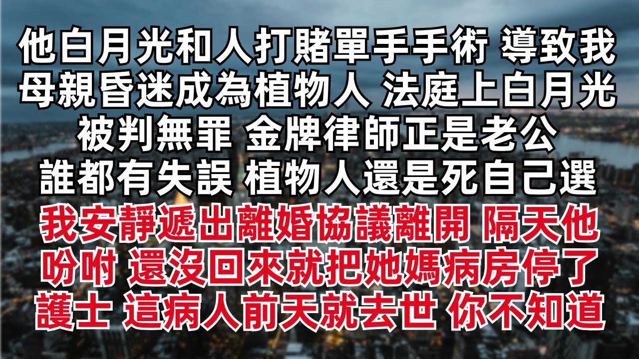 他白月光和人打賭單手手術 導致我母親昏迷成為植物人 法庭上白月光被判無罪 金牌律師正是老公 植物人還是死自己選 我安靜遞出離婚協議離開 隔天他吩咐 還沒回來 把她媽病房停了 護士顫抖：這病人前天就去世