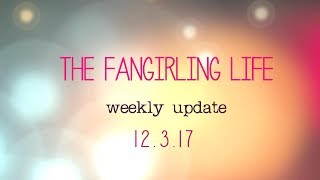 The Fangirling Life - Weekly Update - 12.3.17