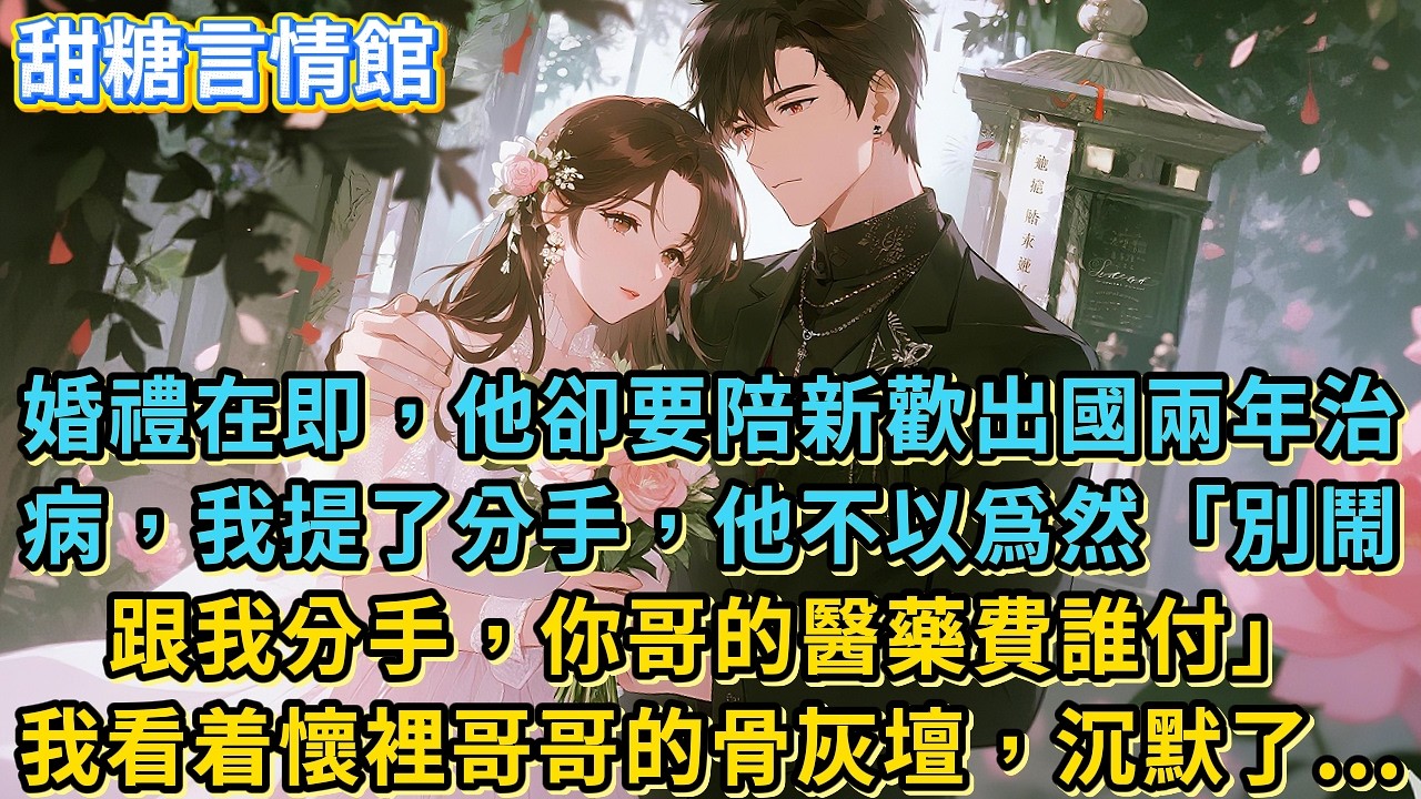 婚禮在即，他卻要陪新歡出國兩年治病，我提了分手，他不以爲然「別鬧跟我分手，你哥的醫藥費誰付」我看着懷裡哥哥的骨灰壇，沉默了...#小說#有聲書#言情#言情小說#愛情#故事