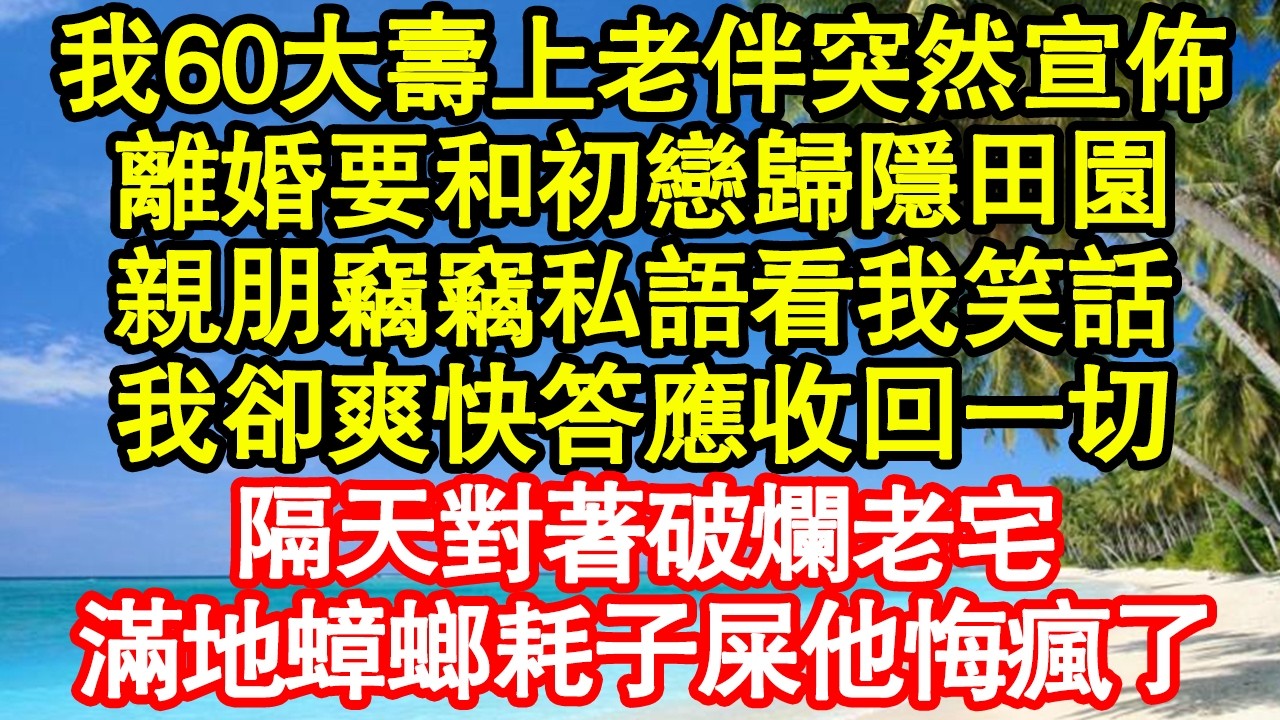 我60大壽上老伴突然宣佈，離婚要和初戀歸隱田園，親朋竊竊私語看我笑話，我卻爽快答應收回一切，隔天對著破爛老宅，滿地蟑螂耗子屎他悔瘋了真情故事會|老年故事|情感需求|養老|家庭正能量